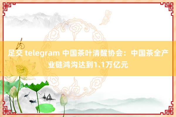 足交 telegram 中国茶叶清醒协会：中国茶全产业链鸿沟达到1.1万亿元