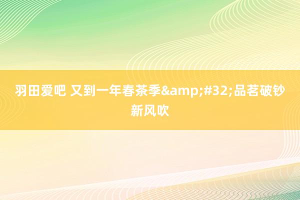 羽田爱吧 又到一年春茶季&#32;品茗破钞新风吹