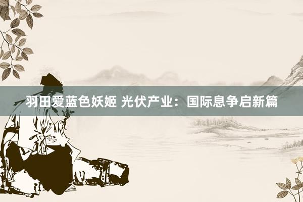 羽田爱蓝色妖姬 光伏产业：国际息争启新篇