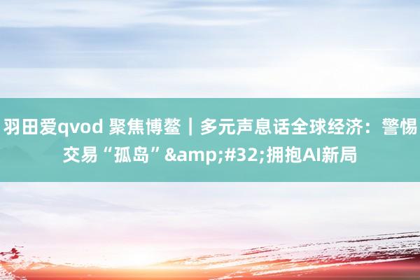 羽田爱qvod 聚焦博鳌｜多元声息话全球经济：警惕交易“孤岛”&#32;拥抱AI新局