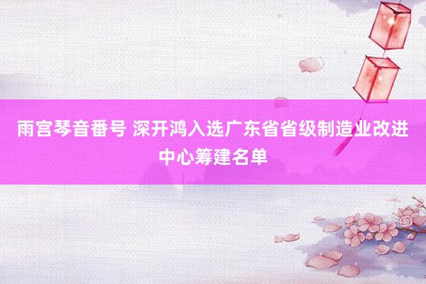 雨宫琴音番号 深开鸿入选广东省省级制造业改进中心筹建名单