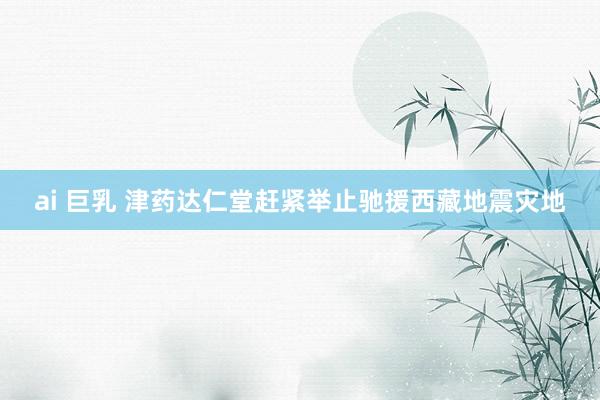 ai 巨乳 津药达仁堂赶紧举止驰援西藏地震灾地