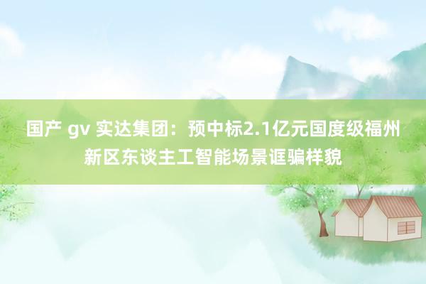 国产 gv 实达集团：预中标2.1亿元国度级福州新区东谈主工智能场景诓骗样貌