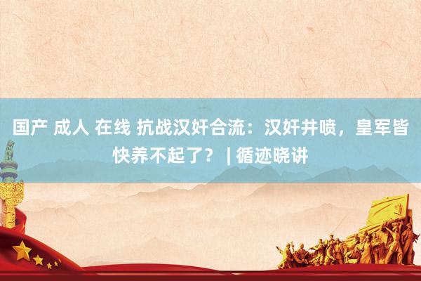 国产 成人 在线 抗战汉奸合流：汉奸井喷，皇军皆快养不起了？ | 循迹晓讲
