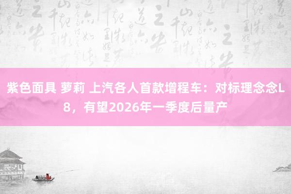 紫色面具 萝莉 上汽各人首款增程车：对标理念念L8，有望2026年一季度后量产