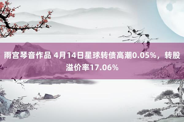 雨宫琴音作品 4月14日星球转债高潮0.05%，转股溢价率17.06%