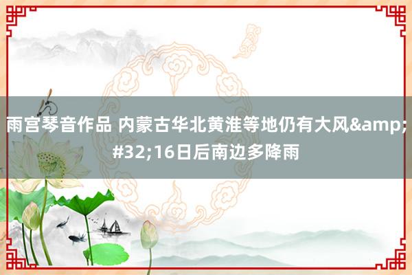 雨宫琴音作品 内蒙古华北黄淮等地仍有大风&#32;16日后南边多降雨