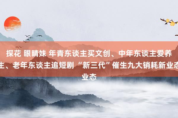 探花 眼睛妹 年青东谈主买文创、中年东谈主爱养生、老年东谈主追短剧 “新三代”催生九大销耗新业态