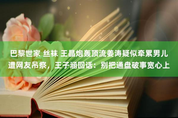 巴黎世家 丝袜 王晶炮轰顶流姜涛疑似牵累男儿遭网友吊祭，王子涵回话：别把通盘破事宽心上