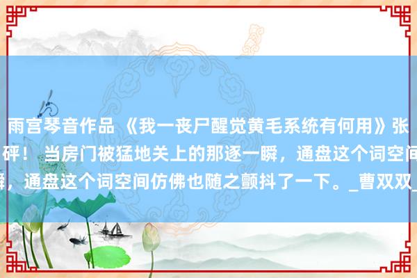 雨宫琴音作品 《我一丧尸醒觉黄毛系统有何用》张辰 快关门！快关门！” 砰！ 当房门被猛地关上的那逐一瞬，通盘这个词空间仿佛也随之颤抖了一下。_曹双双_顾欣_女孩