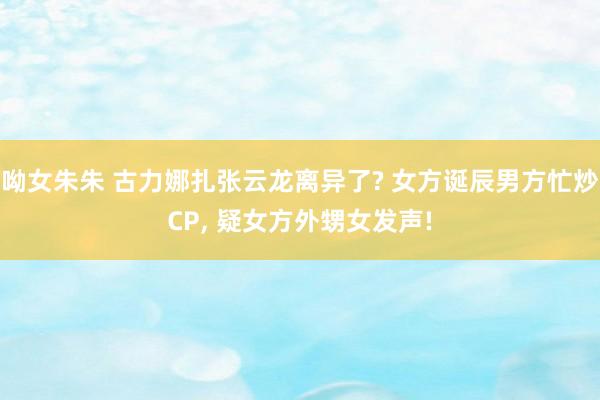 呦女朱朱 古力娜扎张云龙离异了? 女方诞辰男方忙炒CP， 疑女方外甥女发声!