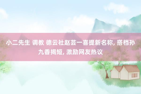 小二先生 调教 德云社赵芸一喜提新名称， 搭档孙九香揭短， 激励网友热议