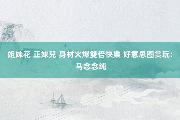 姐妹花 正妹兒 身材火爆雙倍快樂 好意思图赏玩: 马念念纯