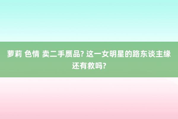 萝莉 色情 卖二手赝品? 这一女明星的路东谈主缘还有救吗?