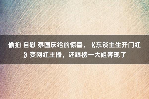 偷拍 自慰 蔡国庆给的惊喜，《东谈主生开门红》变网红主播，还跟榜一大姐奔现了