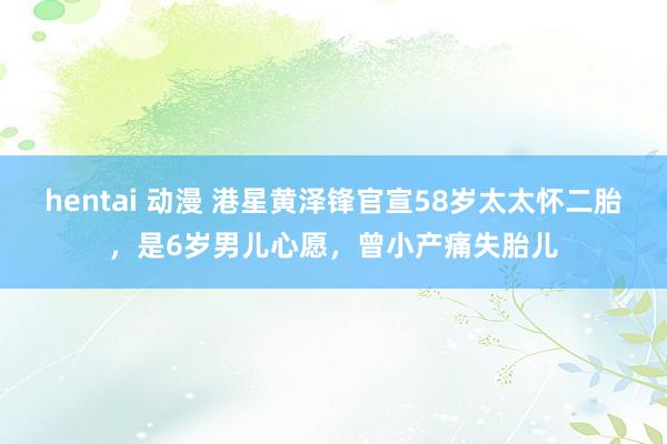 hentai 动漫 港星黄泽锋官宣58岁太太怀二胎，是6岁男儿心愿，曾小产痛失胎儿