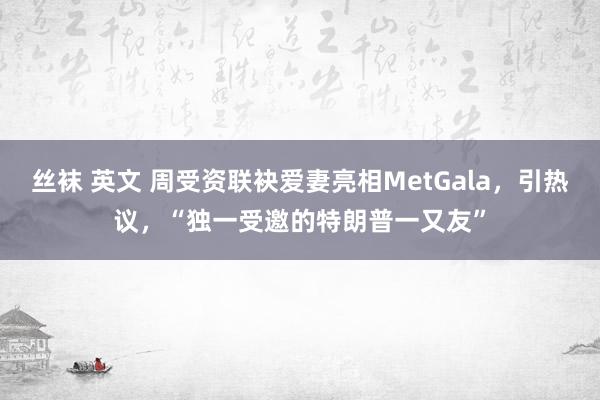 丝袜 英文 周受资联袂爱妻亮相MetGala，引热议，“独一受邀的特朗普一又友”