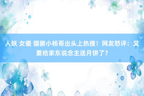 人妖 女優 猖獗小杨哥出头上热搜！网友怒评：又要给家东说念主送月饼了？