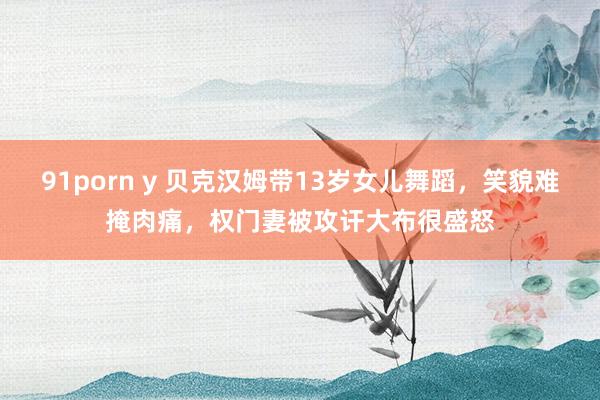 91porn y 贝克汉姆带13岁女儿舞蹈，笑貌难掩肉痛，权门妻被攻讦大布很盛怒