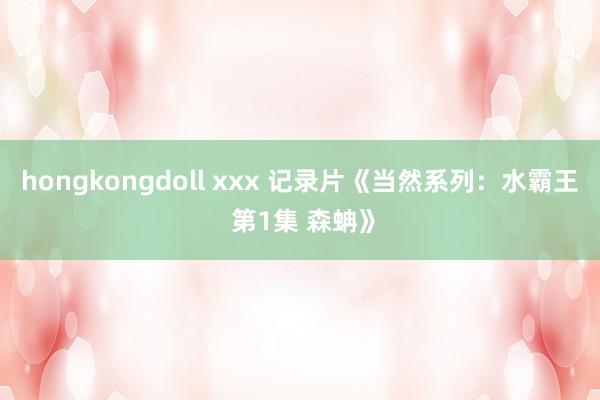 hongkongdoll xxx 记录片《当然系列：水霸王 第1集 森蚺》