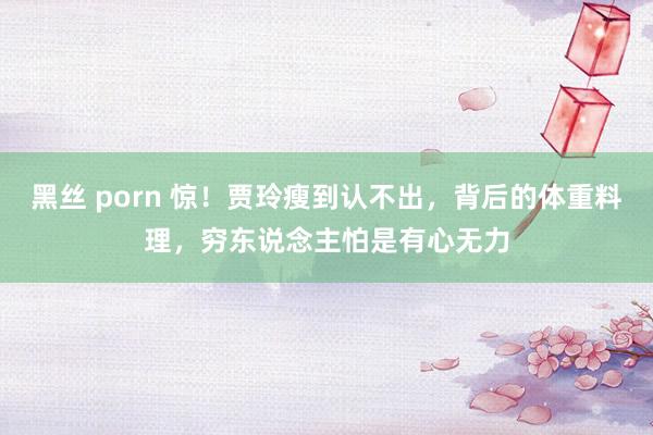黑丝 porn 惊！贾玲瘦到认不出，背后的体重料理，穷东说念主怕是有心无力