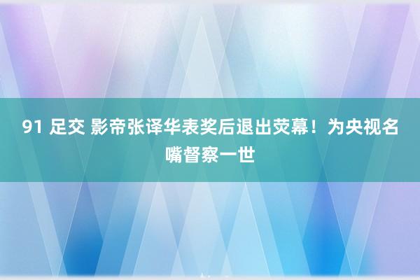 91 足交 影帝张译华表奖后退出荧幕！为央视名嘴督察一世
