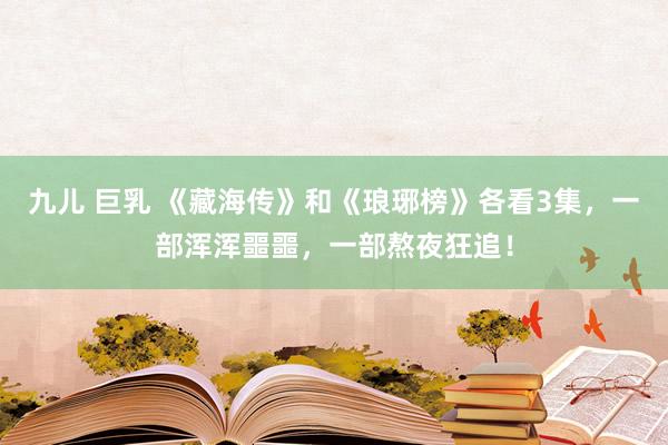 九儿 巨乳 《藏海传》和《琅琊榜》各看3集，一部浑浑噩噩，一部熬夜狂追！