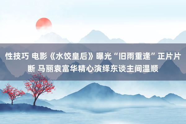 性技巧 电影《水饺皇后》曝光“旧雨重逢”正片片断 马丽袁富华精心演绎东谈主间温顺