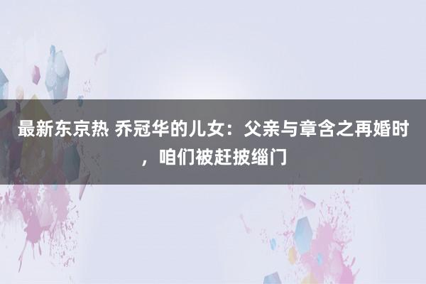 最新东京热 乔冠华的儿女：父亲与章含之再婚时，咱们被赶披缁门