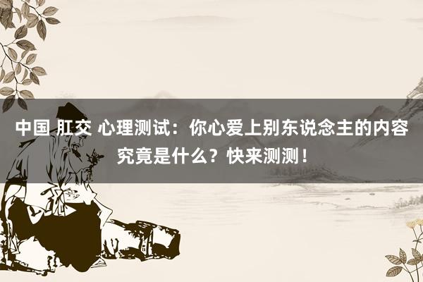中国 肛交 心理测试：你心爱上别东说念主的内容究竟是什么？快来测测！
