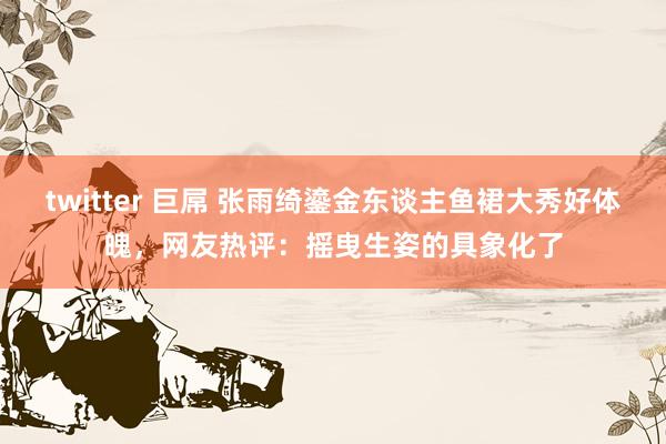 twitter 巨屌 张雨绮鎏金东谈主鱼裙大秀好体魄，网友热评：摇曳生姿的具象化了