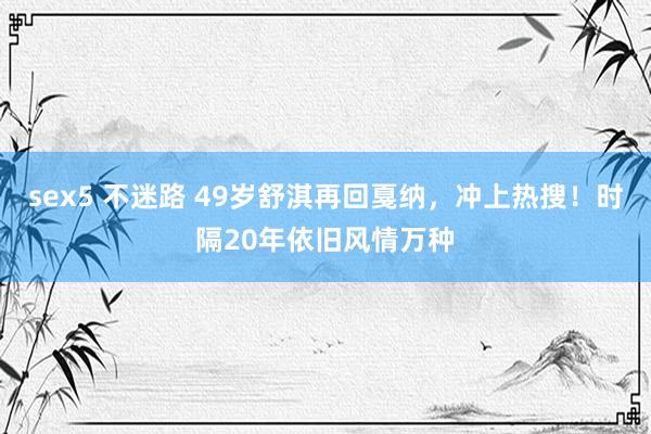 sex5 不迷路 49岁舒淇再回戛纳，冲上热搜！时隔20年依旧风情万种