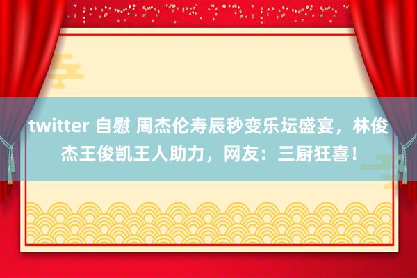 twitter 自慰 周杰伦寿辰秒变乐坛盛宴，林俊杰王俊凯王人助力，网友：三厨狂喜！