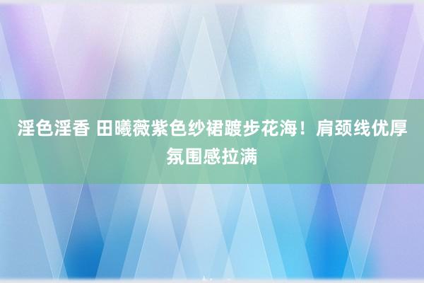 淫色淫香 田曦薇紫色纱裙踱步花海！肩颈线优厚氛围感拉满