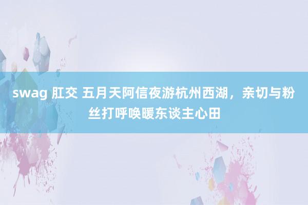 swag 肛交 五月天阿信夜游杭州西湖，亲切与粉丝打呼唤暖东谈主心田
