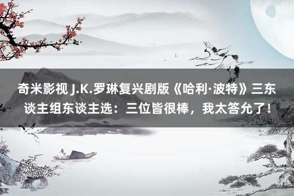 奇米影视 J.K.罗琳复兴剧版《哈利·波特》三东谈主组东谈主选：三位皆很棒，我太答允了！