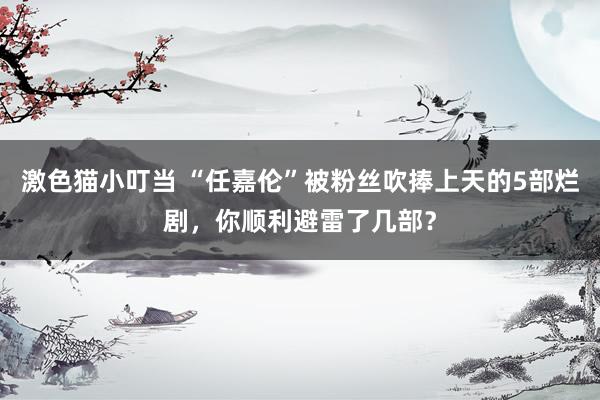 激色猫小叮当 “任嘉伦”被粉丝吹捧上天的5部烂剧，你顺利避雷了几部？