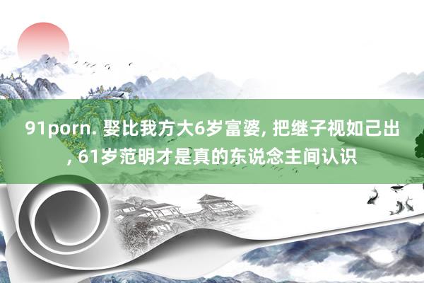 91porn. 娶比我方大6岁富婆， 把继子视如己出， 61岁范明才是真的东说念主间认识
