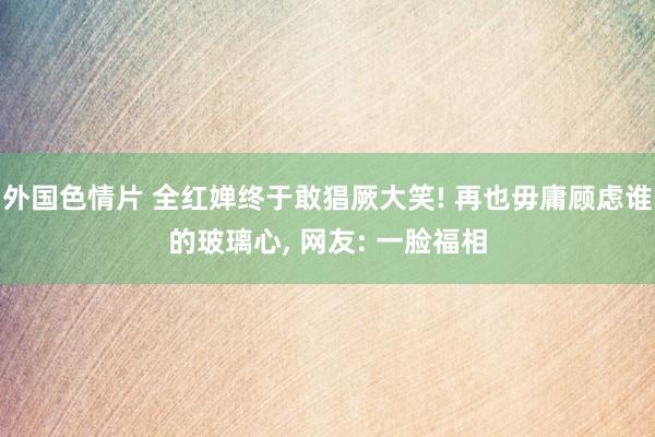 外国色情片 全红婵终于敢猖厥大笑! 再也毋庸顾虑谁的玻璃心， 网友: 一脸福相