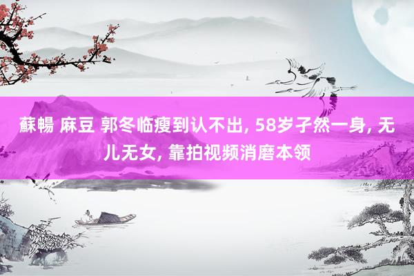蘇暢 麻豆 郭冬临瘦到认不出， 58岁孑然一身， 无儿无女， 靠拍视频消磨本领