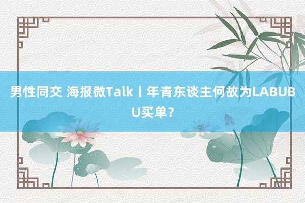 男性同交 海报微Talk丨年青东谈主何故为LABUBU买单？