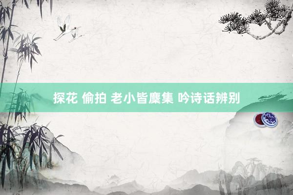 探花 偷拍 老小皆麇集 吟诗话辨别