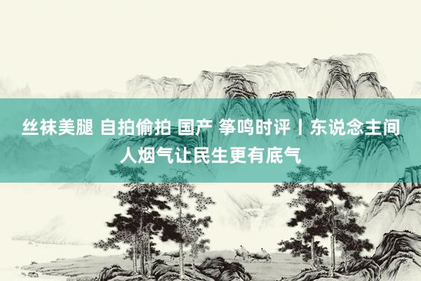 丝袜美腿 自拍偷拍 国产 筝鸣时评丨东说念主间人烟气让民生更有底气