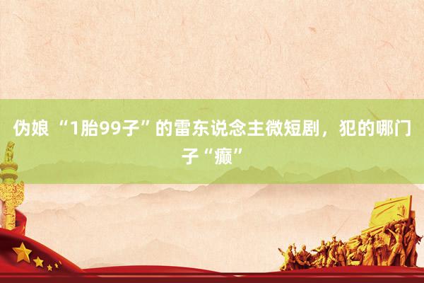 伪娘 “1胎99子”的雷东说念主微短剧，犯的哪门子“癫”