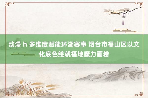 动漫 h 多维度赋能环湖赛事 烟台市福山区以文化底色绘就福地魔力画卷
