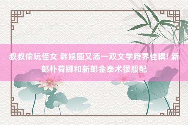叔叔偷玩侄女 韩娱圈又添一双文学跨界佳耦! 新郎朴荷娜和新郎金泰术很般配