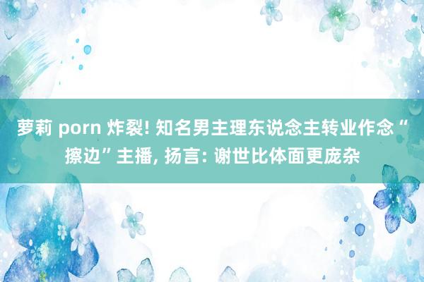 萝莉 porn 炸裂! 知名男主理东说念主转业作念“擦边”主播， 扬言: 谢世比体面更庞杂