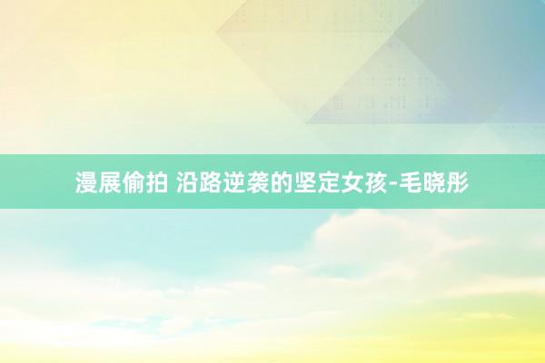 漫展偷拍 沿路逆袭的坚定女孩-毛晓彤