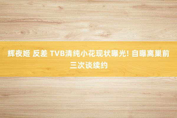 辉夜姬 反差 TVB清纯小花现状曝光! 自曝离巢前三次谈续约