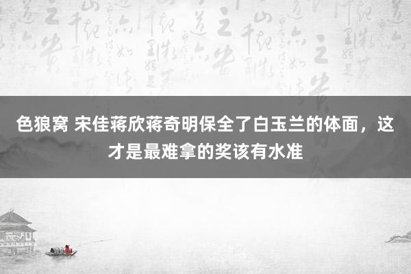 色狼窝 宋佳蒋欣蒋奇明保全了白玉兰的体面，这才是最难拿的奖该有水准